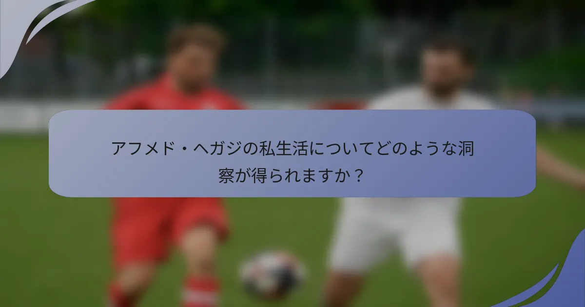 アフメド・ヘガジの私生活についてどのような洞察が得られますか？